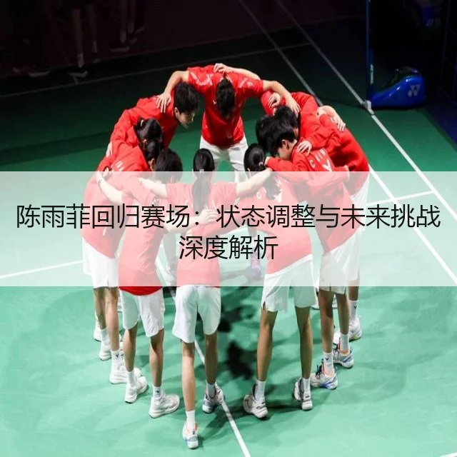 陈雨菲回归赛场：状态调整与未来挑战深度解析