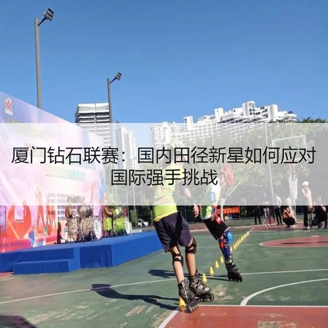 厦门钻石联赛：国内田径新星如何应对国际强手挑战